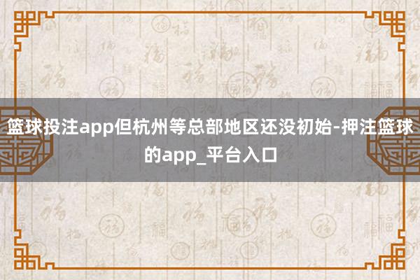 篮球投注app但杭州等总部地区还没初始-押注篮球的app_平台入口