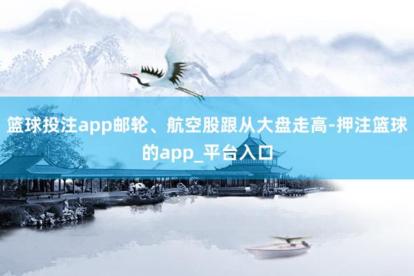 篮球投注app邮轮、航空股跟从大盘走高-押注篮球的app_平台入口