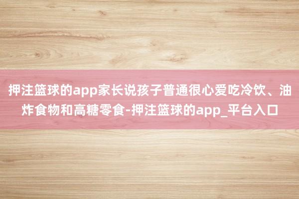 押注篮球的app家长说孩子普通很心爱吃冷饮、油炸食物和高糖零食-押注篮球的app_平台入口