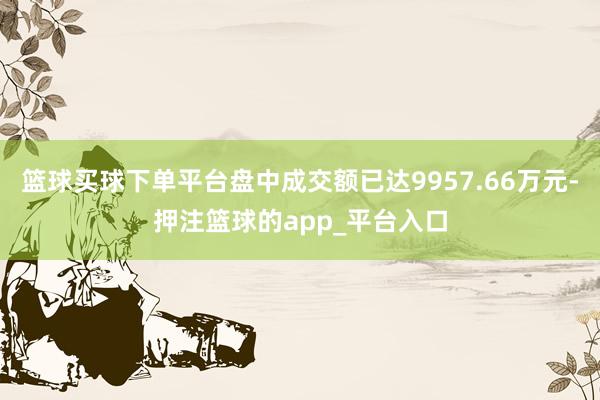 篮球买球下单平台盘中成交额已达9957.66万元-押注篮球的app_平台入口
