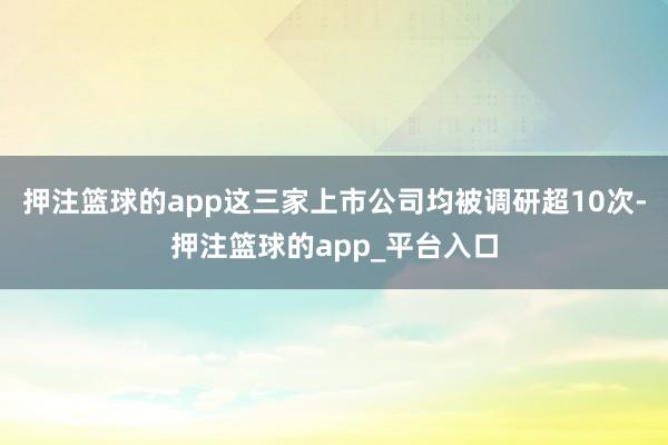 押注篮球的app这三家上市公司均被调研超10次-押注篮球的app_平台入口