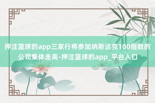 押注篮球的app三家行将参加纳斯达克100指数的公司集体走高-押注篮球的app_平台入口