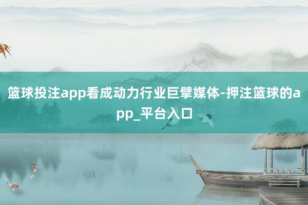 篮球投注app看成动力行业巨擘媒体-押注篮球的app_平台入口
