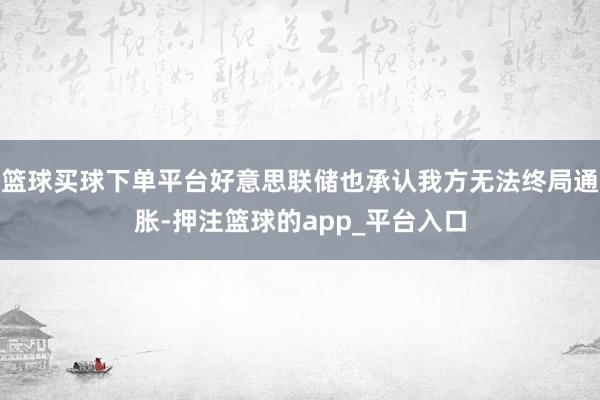 篮球买球下单平台好意思联储也承认我方无法终局通胀-押注篮球的app_平台入口