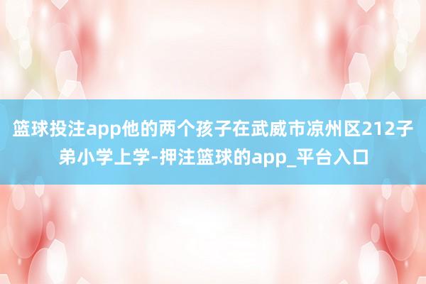 篮球投注app他的两个孩子在武威市凉州区212子弟小学上学-押注篮球的app_平台入口