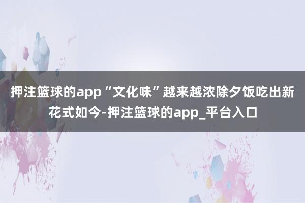 押注篮球的app　　“文化味”越来越浓　　除夕饭吃出新花式　　如今-押注篮球的app_平台入口