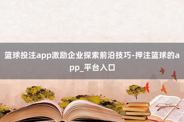篮球投注app激励企业探索前沿技巧-押注篮球的app_平台入口