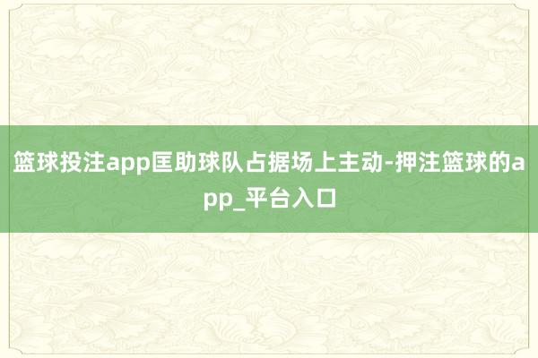 篮球投注app匡助球队占据场上主动-押注篮球的app_平台入口