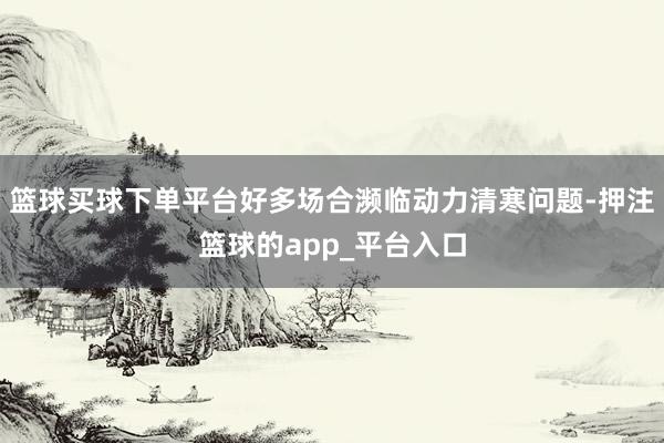 篮球买球下单平台好多场合濒临动力清寒问题-押注篮球的app_平台入口