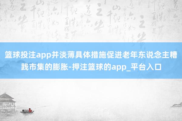 篮球投注app并淡薄具体措施促进老年东说念主糟践市集的膨胀-押注篮球的app_平台入口