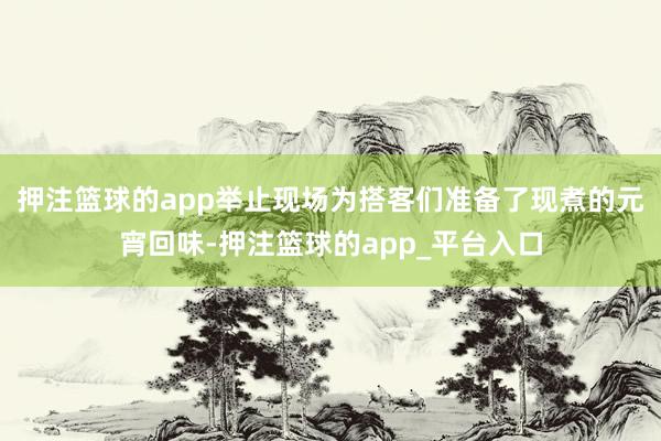 押注篮球的app举止现场为搭客们准备了现煮的元宵回味-押注篮球的app_平台入口