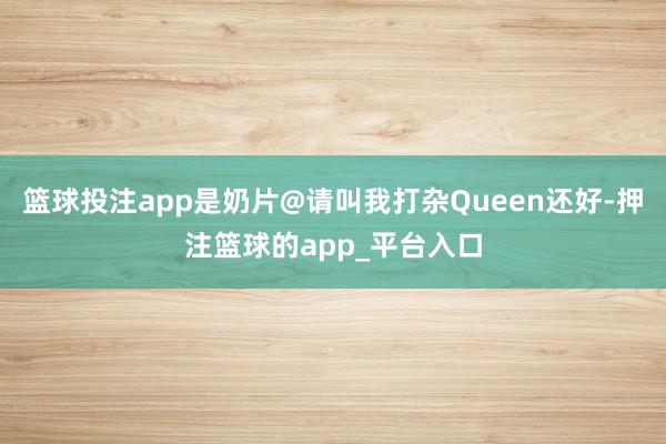 篮球投注app是奶片@请叫我打杂Queen还好-押注篮球的app_平台入口