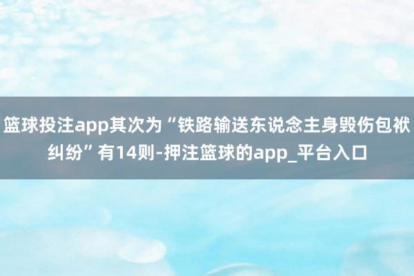 篮球投注app其次为“铁路输送东说念主身毁伤包袱纠纷”有14则-押注篮球的app_平台入口