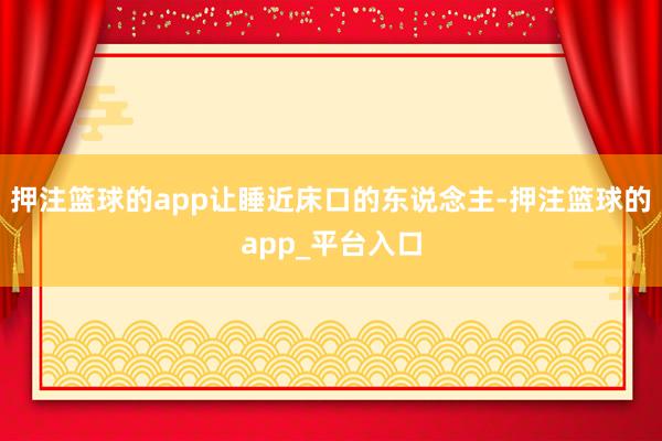 押注篮球的app让睡近床口的东说念主-押注篮球的app_平台入口