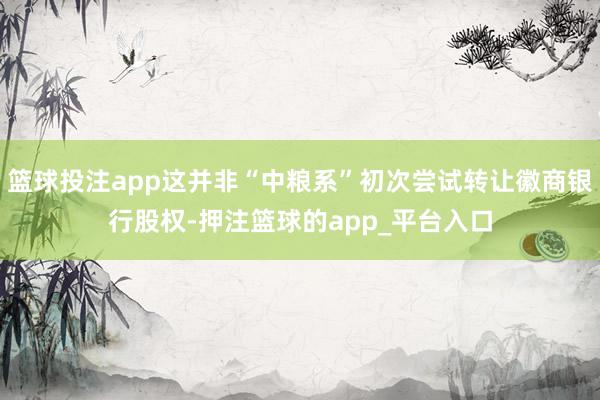 篮球投注app这并非“中粮系”初次尝试转让徽商银行股权-押注篮球的app_平台入口