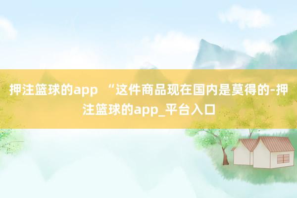 押注篮球的app  “这件商品现在国内是莫得的-押注篮球的app_平台入口