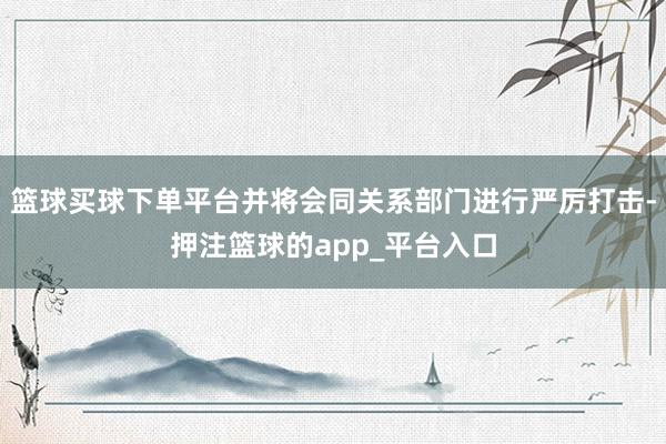 篮球买球下单平台并将会同关系部门进行严厉打击-押注篮球的app_平台入口