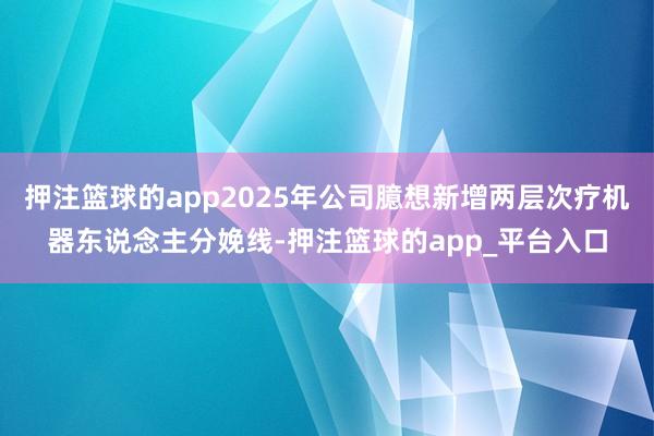 押注篮球的app2025年公司臆想新增两层次疗机器东说念主分娩线-押注篮球的app_平台入口