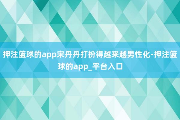 押注篮球的app宋丹丹打扮得越来越男性化-押注篮球的app_平台入口