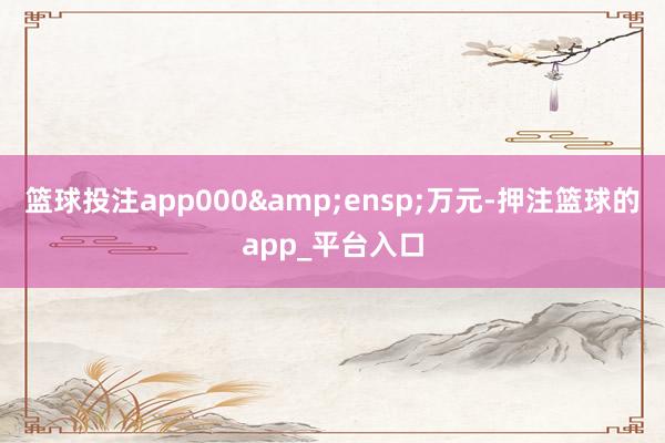 篮球投注app000 万元-押注篮球的app_平台入口