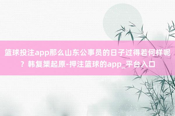 篮球投注app那么山东公事员的日子过得若何样呢？韩复榘起原-押注篮球的app_平台入口