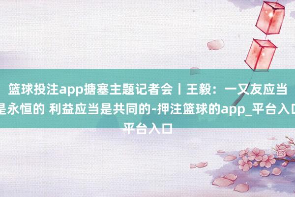篮球投注app搪塞主题记者会丨王毅：一又友应当是永恒的 利益应当是共同的-押注篮球的app_平台入口