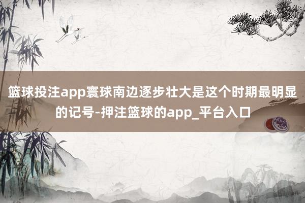 篮球投注app寰球南边逐步壮大是这个时期最明显的记号-押注篮球的app_平台入口