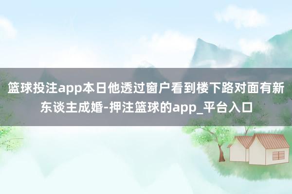 篮球投注app本日他透过窗户看到楼下路对面有新东谈主成婚-押注篮球的app_平台入口
