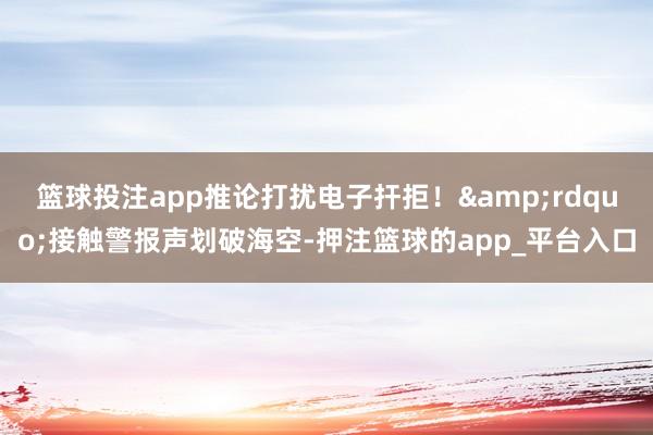 篮球投注app推论打扰电子扞拒！&rdquo;接触警报声划破海空-押注篮球的app_平台入口