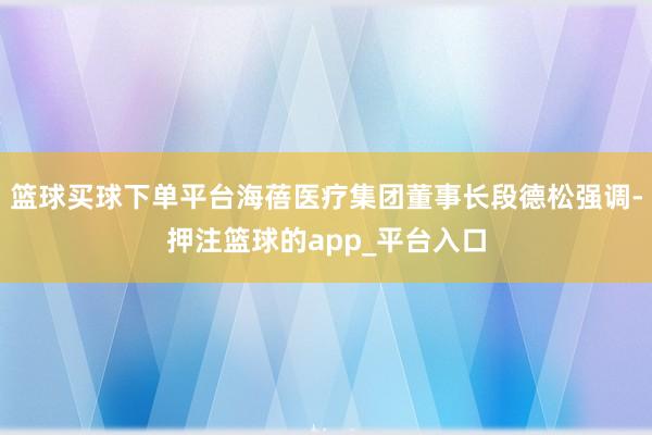 篮球买球下单平台海蓓医疗集团董事长段德松强调-押注篮球的app_平台入口