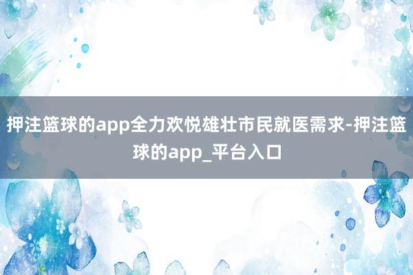 押注篮球的app全力欢悦雄壮市民就医需求-押注篮球的app_平台入口