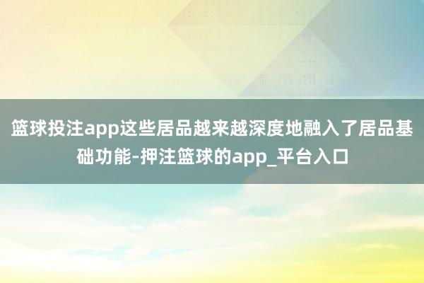 篮球投注app这些居品越来越深度地融入了居品基础功能-押注篮球的app_平台入口