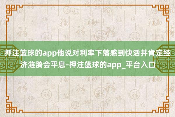 押注篮球的app他说对利率下落感到快活并肯定经济涟漪会平息-押注篮球的app_平台入口