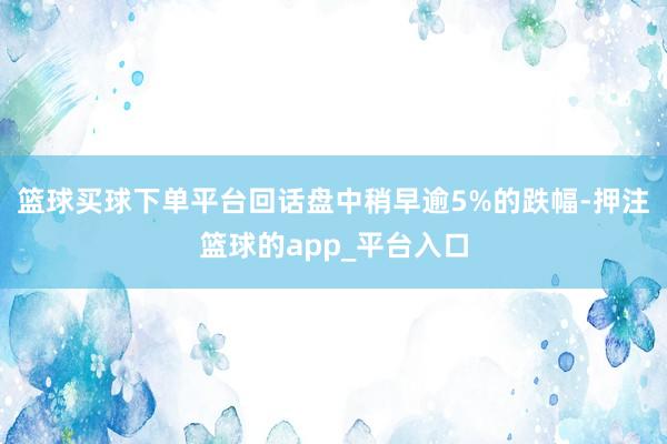 篮球买球下单平台回话盘中稍早逾5%的跌幅-押注篮球的app_平台入口