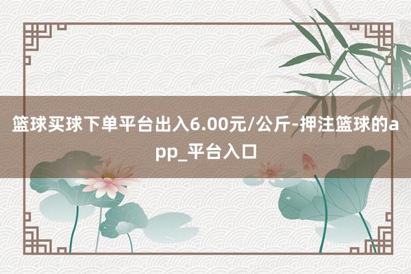 篮球买球下单平台出入6.00元/公斤-押注篮球的app_平台入口