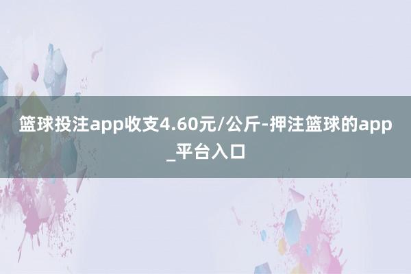 篮球投注app收支4.60元/公斤-押注篮球的app_平台入口