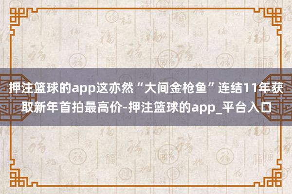 押注篮球的app这亦然“大间金枪鱼”连结11年获取新年首拍最高价-押注篮球的app_平台入口