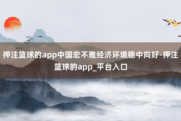 押注篮球的app中国宏不雅经济环境稳中向好-押注篮球的app_平台入口
