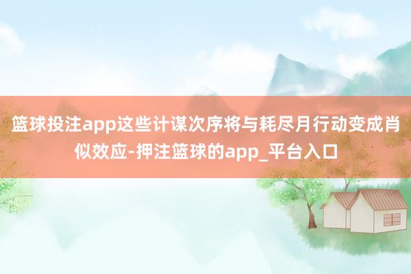 篮球投注app这些计谋次序将与耗尽月行动变成肖似效应-押注篮球的app_平台入口