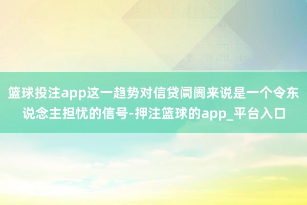 篮球投注app这一趋势对信贷阛阓来说是一个令东说念主担忧的信号-押注篮球的app_平台入口