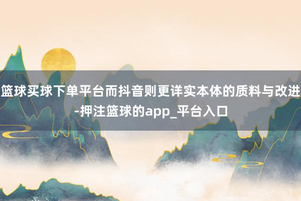 篮球买球下单平台而抖音则更详实本体的质料与改进-押注篮球的app_平台入口