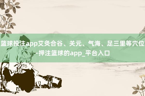 篮球投注app艾灸合谷、关元、气海、足三里等穴位-押注篮球的app_平台入口