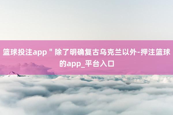 篮球投注app＂除了明确复古乌克兰以外-押注篮球的app_平台入口