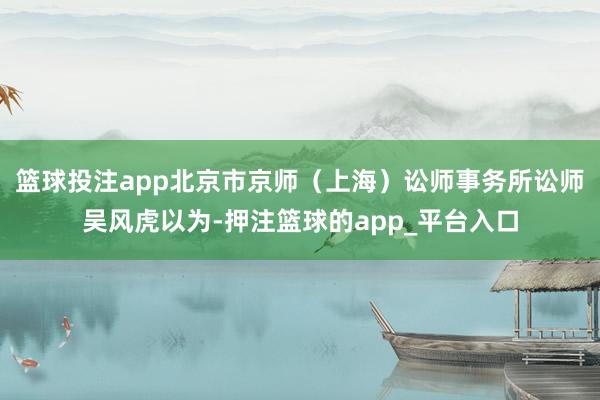 篮球投注app北京市京师（上海）讼师事务所讼师吴风虎以为-押注篮球的app_平台入口