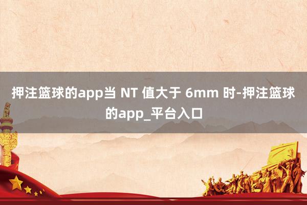押注篮球的app当 NT 值大于 6mm 时-押注篮球的app_平台入口
