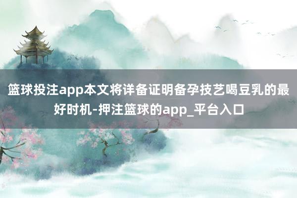 篮球投注app本文将详备证明备孕技艺喝豆乳的最好时机-押注篮球的app_平台入口