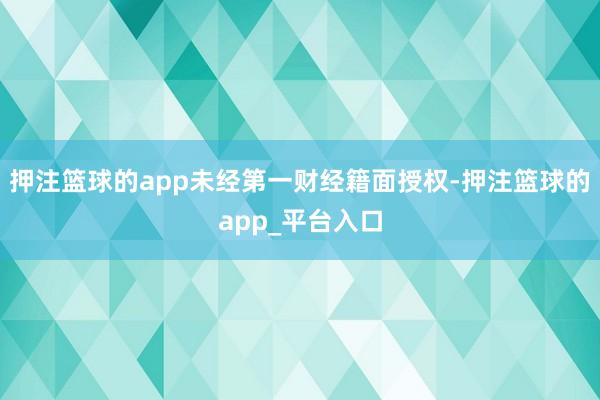 押注篮球的app未经第一财经籍面授权-押注篮球的app_平台入口