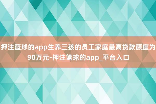 押注篮球的app生养三孩的员工家庭最高贷款额度为90万元-押注篮球的app_平台入口