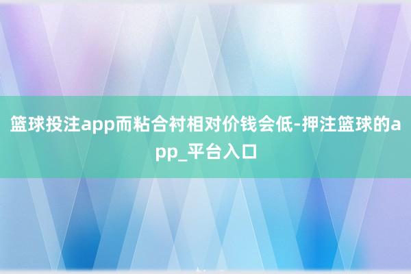 篮球投注app而粘合衬相对价钱会低-押注篮球的app_平台入口