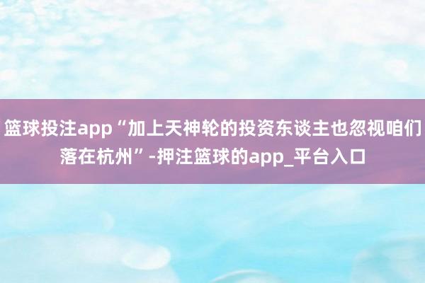 篮球投注app“加上天神轮的投资东谈主也忽视咱们落在杭州”-押注篮球的app_平台入口